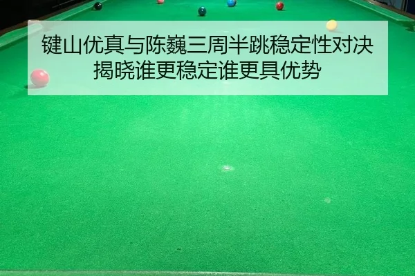 键山优真与陈巍三周半跳稳定性对决 揭晓谁更稳定谁更具优势