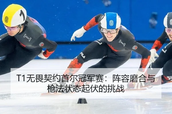 T1无畏契约首尔冠军赛：阵容磨合与枪法状态起伏的挑战