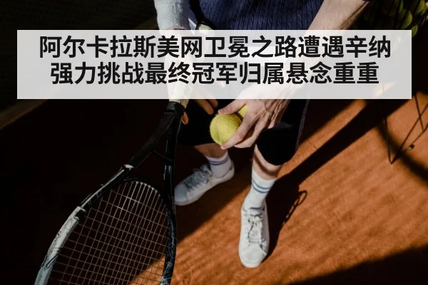 阿尔卡拉斯美网卫冕之路遭遇辛纳强力挑战最终冠军归属悬念重重